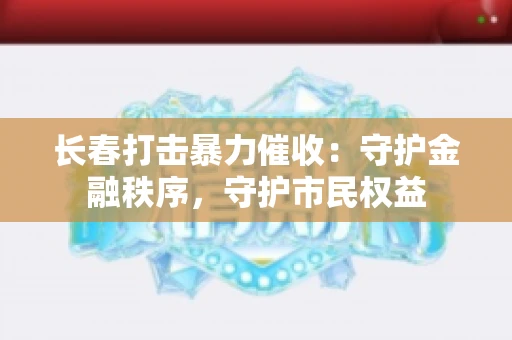 长春打击暴力催收：守护金融秩序，守护市民权益