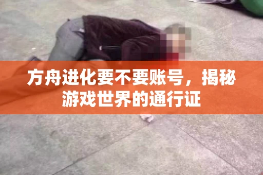 方舟进化要不要账号,揭秘游戏世界的通行证 方舟进化要不要账号,揭秘游戏世界的通行证