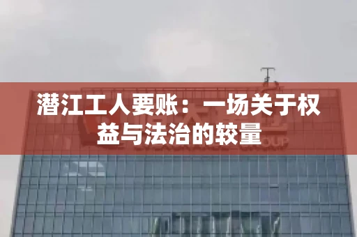 潜江工人要账：一场关于权益与法治的较量